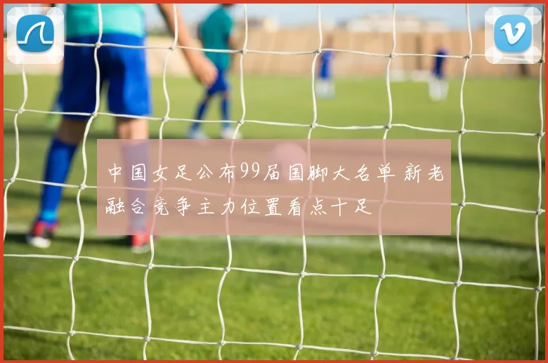 中国女足公布99届国脚大名单 新老融合竞争主力位置看点十足
