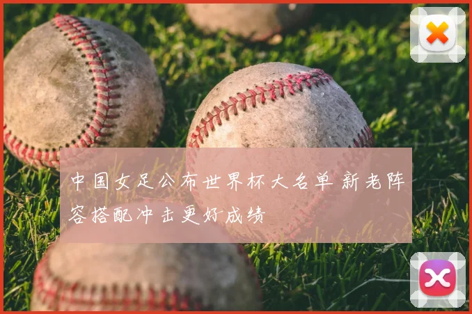 中国女足公布世界杯大名单 新老阵容搭配冲击更好成绩