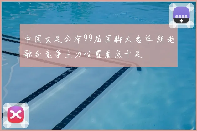 中国女足公布99届国脚大名单 新老融合竞争主力位置看点十足